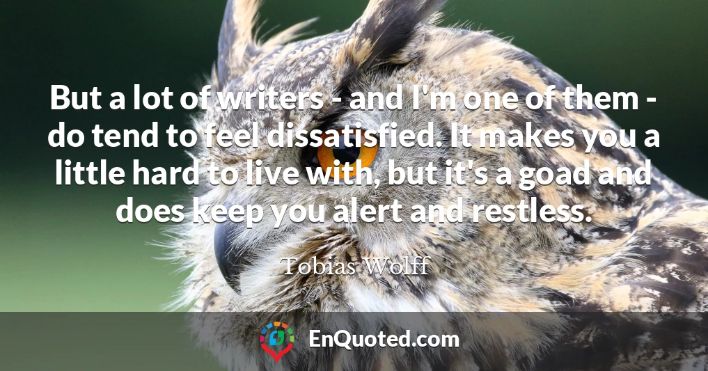 But a lot of writers - and I'm one of them - do tend to feel dissatisfied. It makes you a little hard to live with, but it's a goad and does keep you alert and restless.