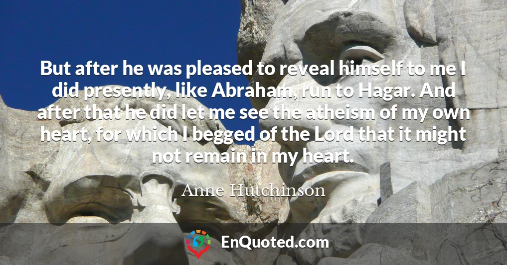 But after he was pleased to reveal himself to me I did presently, like Abraham, run to Hagar. And after that he did let me see the atheism of my own heart, for which I begged of the Lord that it might not remain in my heart.