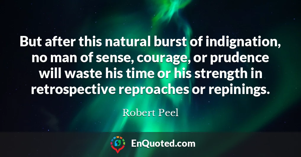 But after this natural burst of indignation, no man of sense, courage, or prudence will waste his time or his strength in retrospective reproaches or repinings.