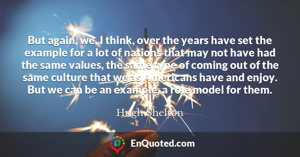 But again, we, I think, over the years have set the example for a lot of nations that may not have had the same values, the same type of coming out of the same culture that we as Americans have and enjoy. But we can be an example, a role model for them.