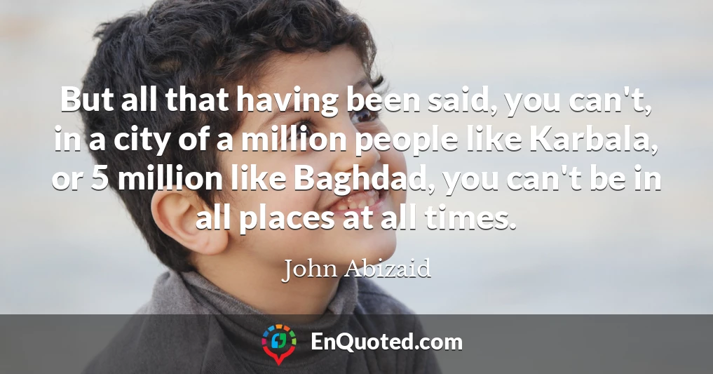 But all that having been said, you can't, in a city of a million people like Karbala, or 5 million like Baghdad, you can't be in all places at all times.
