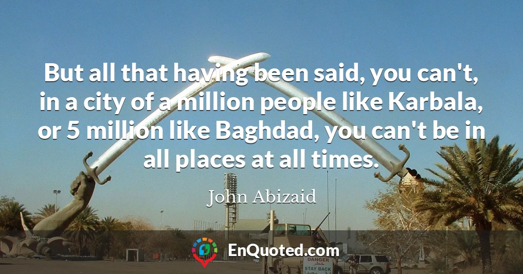 But all that having been said, you can't, in a city of a million people like Karbala, or 5 million like Baghdad, you can't be in all places at all times.