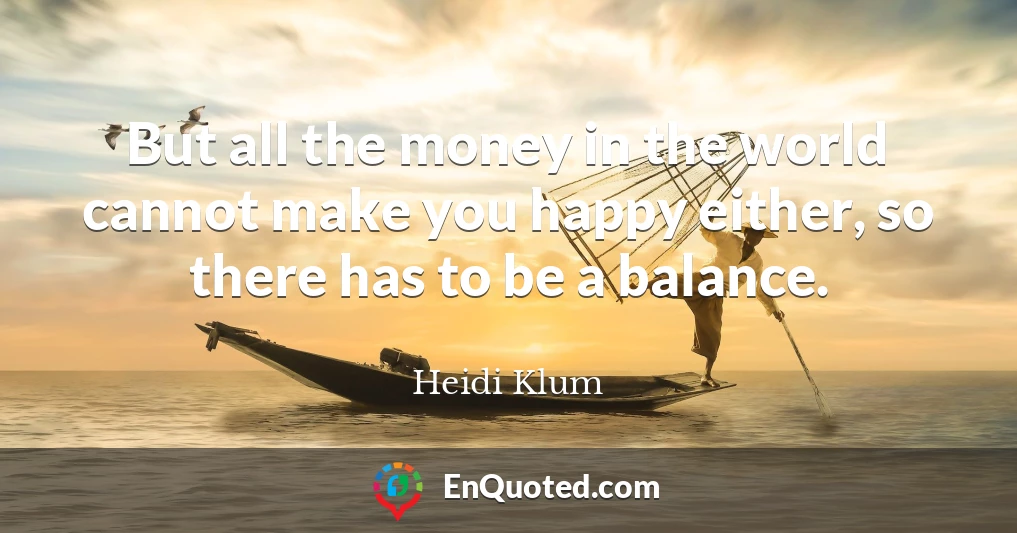 But all the money in the world cannot make you happy either, so there has to be a balance.