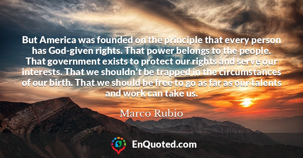 But America was founded on the principle that every person has God-given rights. That power belongs to the people. That government exists to protect our rights and serve our interests. That we shouldn't be trapped in the circumstances of our birth. That we should be free to go as far as our talents and work can take us.