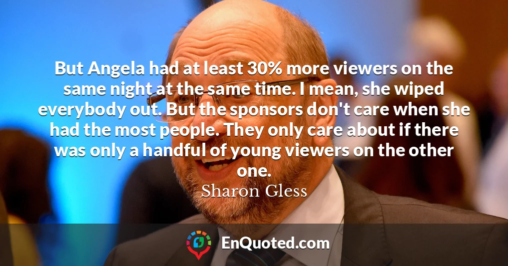 But Angela had at least 30% more viewers on the same night at the same time. I mean, she wiped everybody out. But the sponsors don't care when she had the most people. They only care about if there was only a handful of young viewers on the other one.