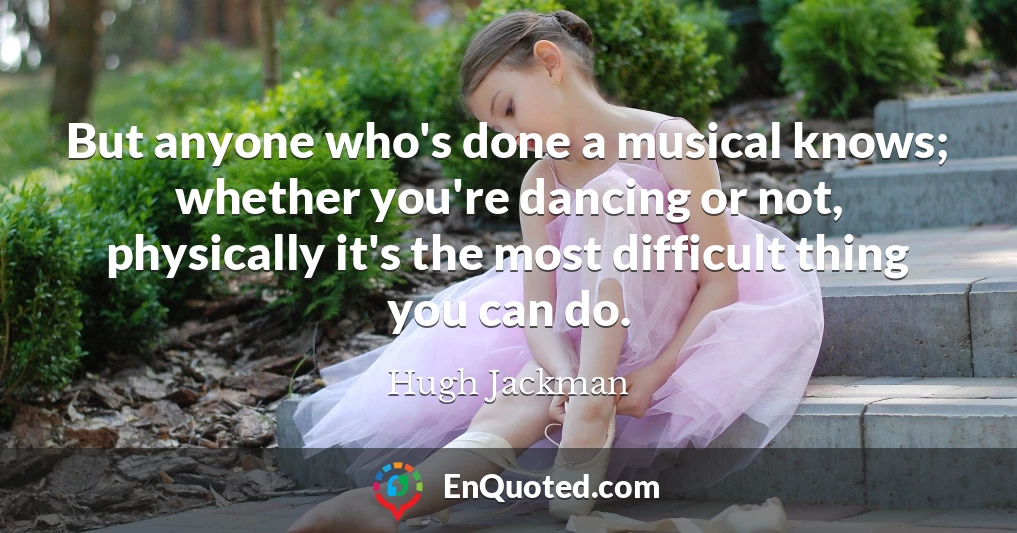 But anyone who's done a musical knows; whether you're dancing or not, physically it's the most difficult thing you can do.