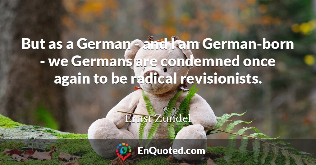 But as a German - and I am German-born - we Germans are condemned once again to be radical revisionists.
