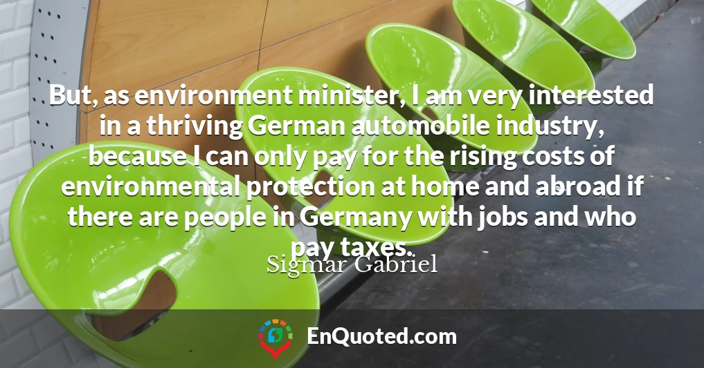 But, as environment minister, I am very interested in a thriving German automobile industry, because I can only pay for the rising costs of environmental protection at home and abroad if there are people in Germany with jobs and who pay taxes.