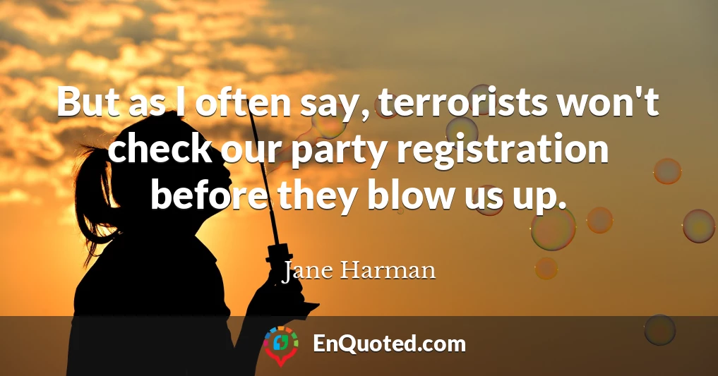 But as I often say, terrorists won't check our party registration before they blow us up.