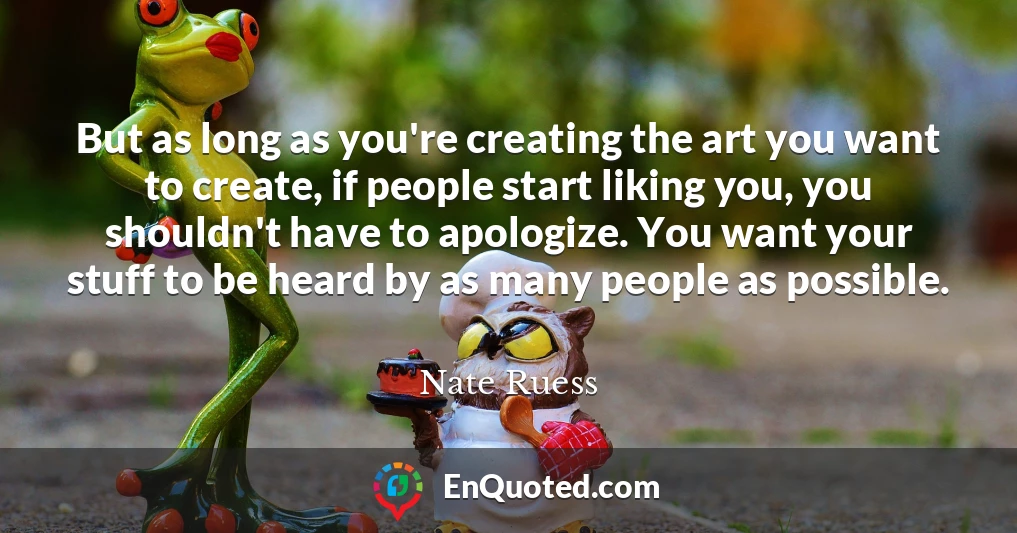 But as long as you're creating the art you want to create, if people start liking you, you shouldn't have to apologize. You want your stuff to be heard by as many people as possible.