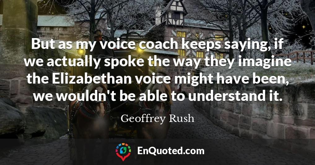 But as my voice coach keeps saying, if we actually spoke the way they imagine the Elizabethan voice might have been, we wouldn't be able to understand it.