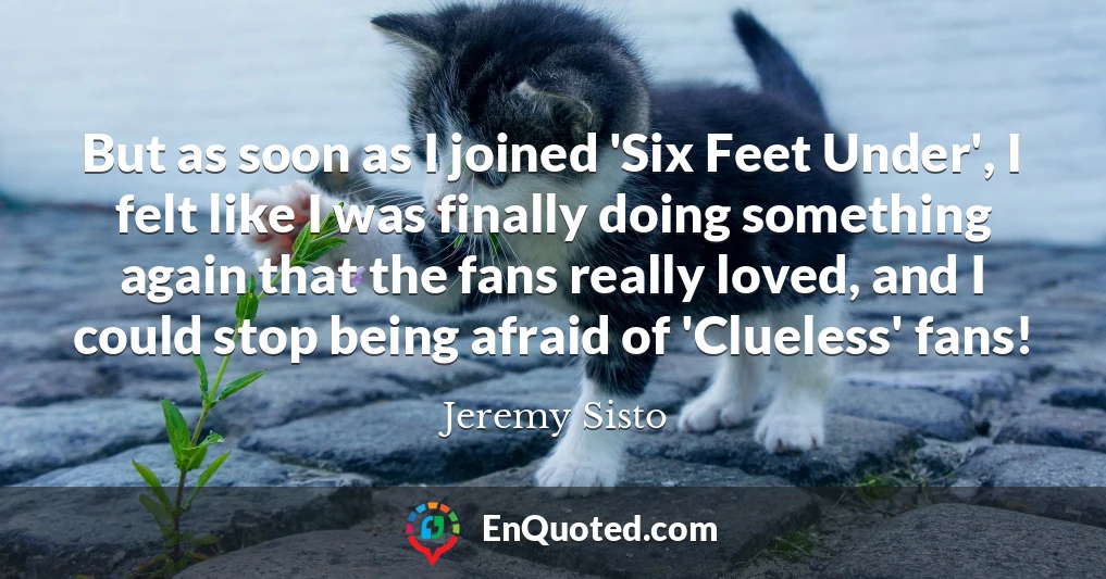 But as soon as I joined 'Six Feet Under', I felt like I was finally doing something again that the fans really loved, and I could stop being afraid of 'Clueless' fans!