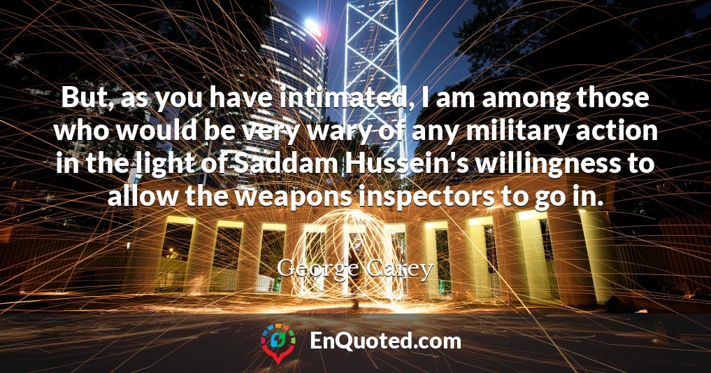 But, as you have intimated, I am among those who would be very wary of any military action in the light of Saddam Hussein's willingness to allow the weapons inspectors to go in.