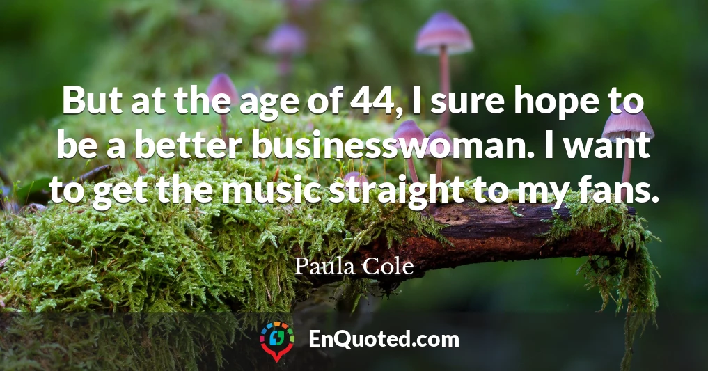 But at the age of 44, I sure hope to be a better businesswoman. I want to get the music straight to my fans.