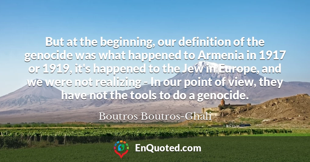 But at the beginning, our definition of the genocide was what happened to Armenia in 1917 or 1919, it's happened to the Jew in Europe, and we were not realizing - In our point of view, they have not the tools to do a genocide.
