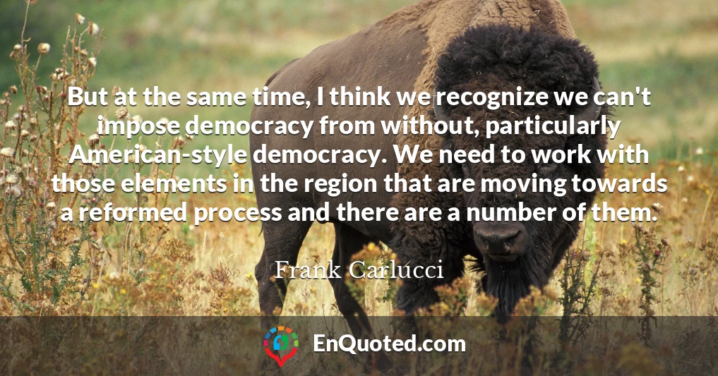But at the same time, I think we recognize we can't impose democracy from without, particularly American-style democracy. We need to work with those elements in the region that are moving towards a reformed process and there are a number of them.