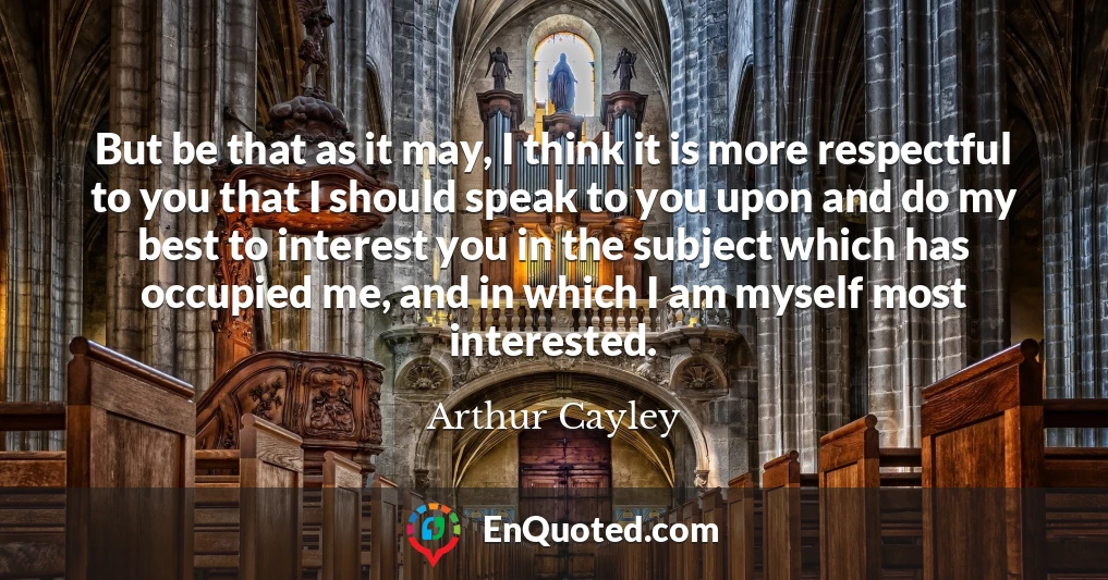 But be that as it may, I think it is more respectful to you that I should speak to you upon and do my best to interest you in the subject which has occupied me, and in which I am myself most interested.