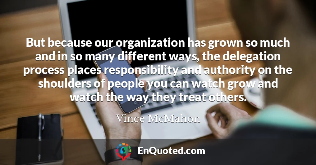But because our organization has grown so much and in so many different ways, the delegation process places responsibility and authority on the shoulders of people you can watch grow and watch the way they treat others.