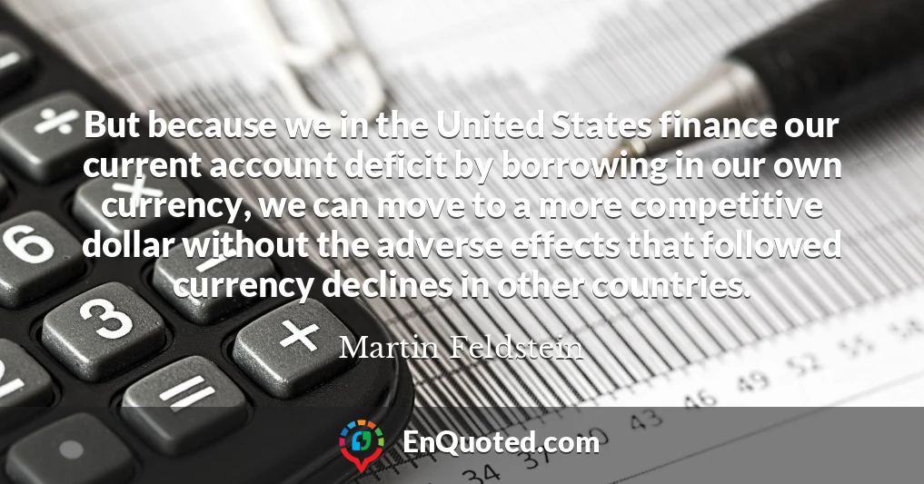 But because we in the United States finance our current account deficit by borrowing in our own currency, we can move to a more competitive dollar without the adverse effects that followed currency declines in other countries.