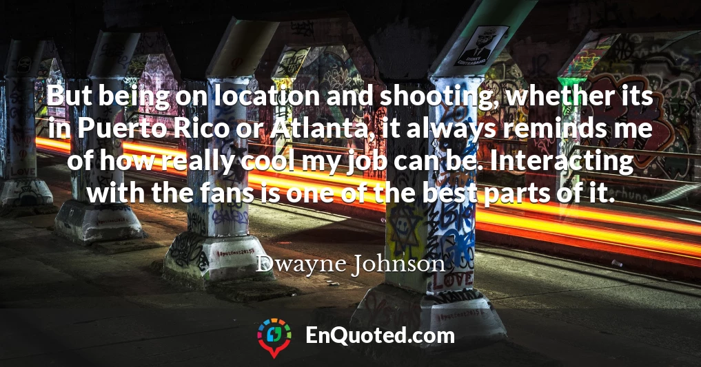 But being on location and shooting, whether its in Puerto Rico or Atlanta, it always reminds me of how really cool my job can be. Interacting with the fans is one of the best parts of it.