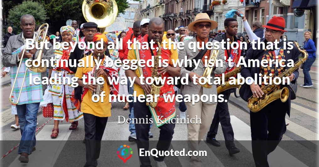 But beyond all that, the question that is continually begged is why isn't America leading the way toward total abolition of nuclear weapons.