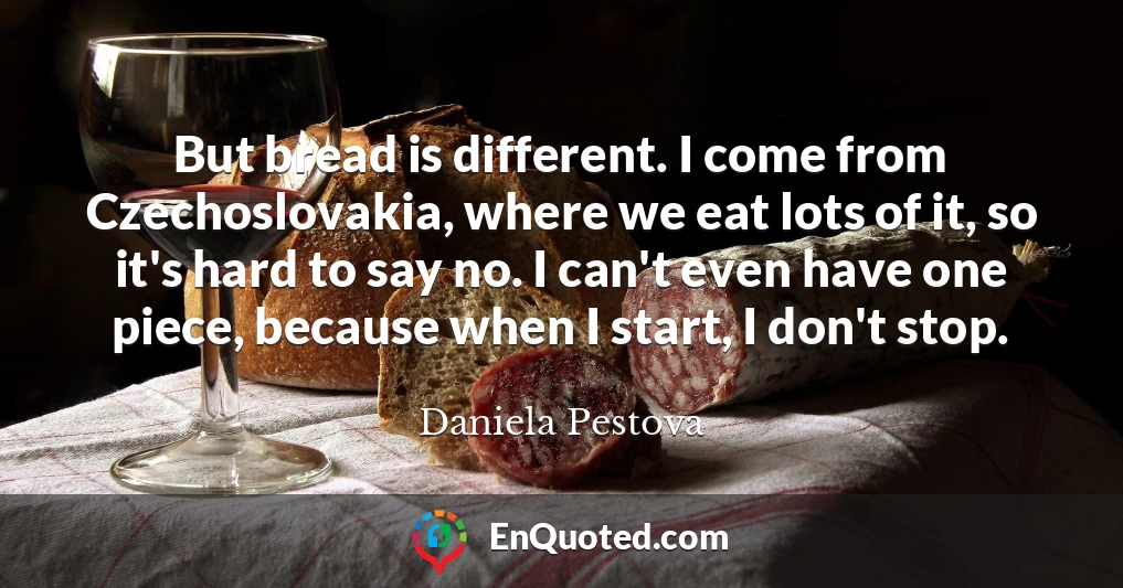 But bread is different. I come from Czechoslovakia, where we eat lots of it, so it's hard to say no. I can't even have one piece, because when I start, I don't stop.