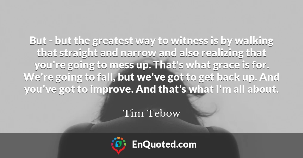 But - but the greatest way to witness is by walking that straight and narrow and also realizing that you're going to mess up. That's what grace is for. We're going to fall, but we've got to get back up. And you've got to improve. And that's what I'm all about.