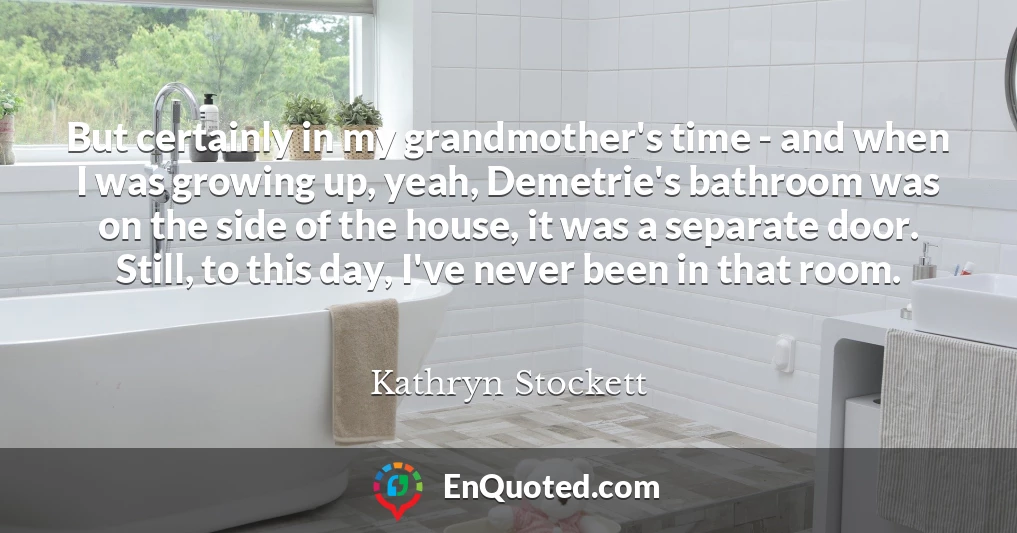 But certainly in my grandmother's time - and when I was growing up, yeah, Demetrie's bathroom was on the side of the house, it was a separate door. Still, to this day, I've never been in that room.