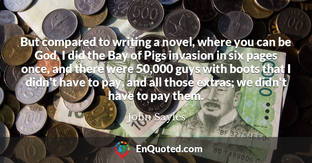 But compared to writing a novel, where you can be God, I did the Bay of Pigs invasion in six pages once, and there were 50,000 guys with boots that I didn't have to pay, and all those extras; we didn't have to pay them.