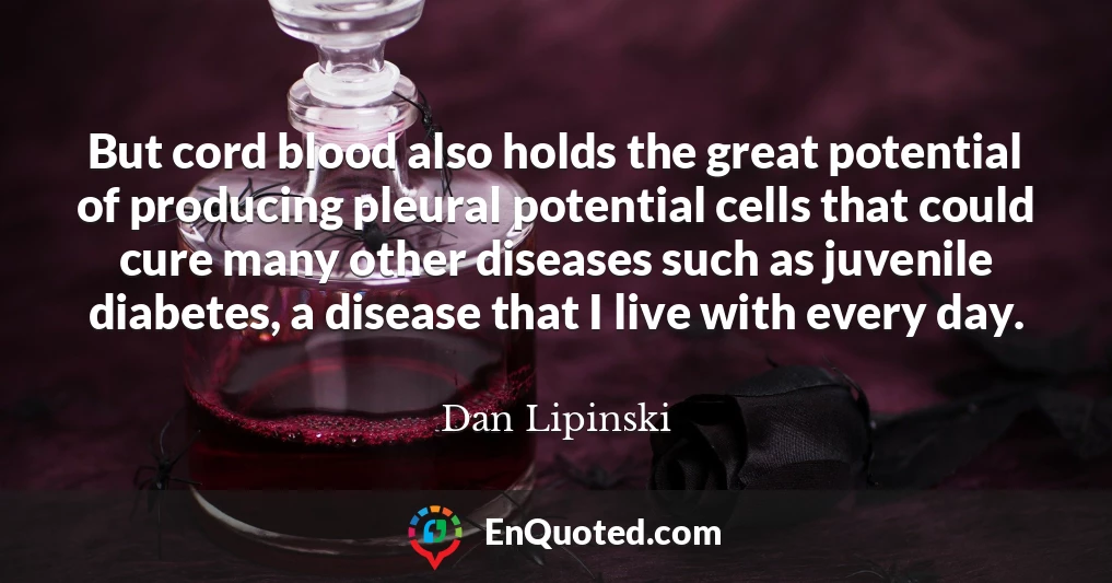 But cord blood also holds the great potential of producing pleural potential cells that could cure many other diseases such as juvenile diabetes, a disease that I live with every day.