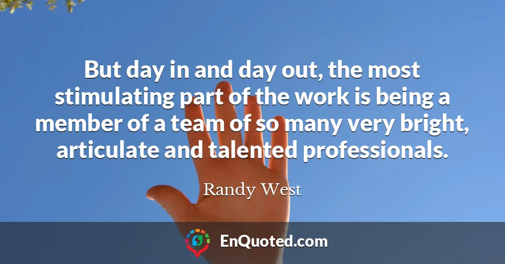 But day in and day out, the most stimulating part of the work is being a member of a team of so many very bright, articulate and talented professionals.