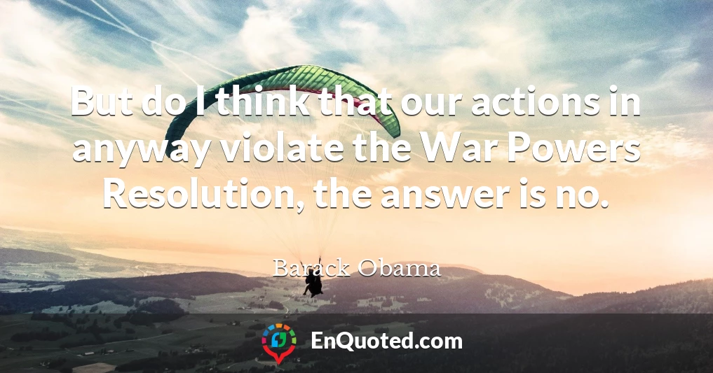 But do I think that our actions in anyway violate the War Powers Resolution, the answer is no.