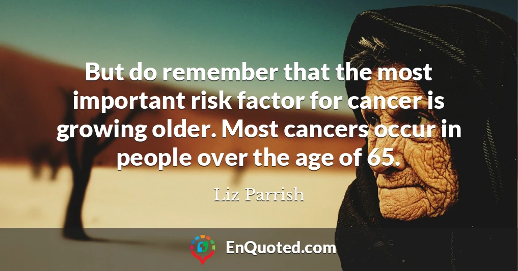 But do remember that the most important risk factor for cancer is growing older. Most cancers occur in people over the age of 65.