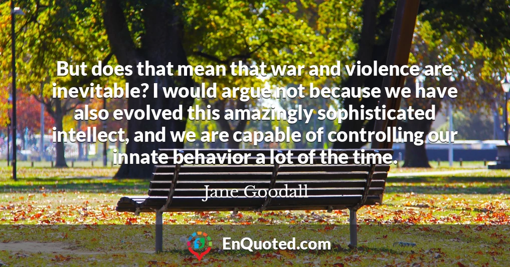 But does that mean that war and violence are inevitable? I would argue not because we have also evolved this amazingly sophisticated intellect, and we are capable of controlling our innate behavior a lot of the time.