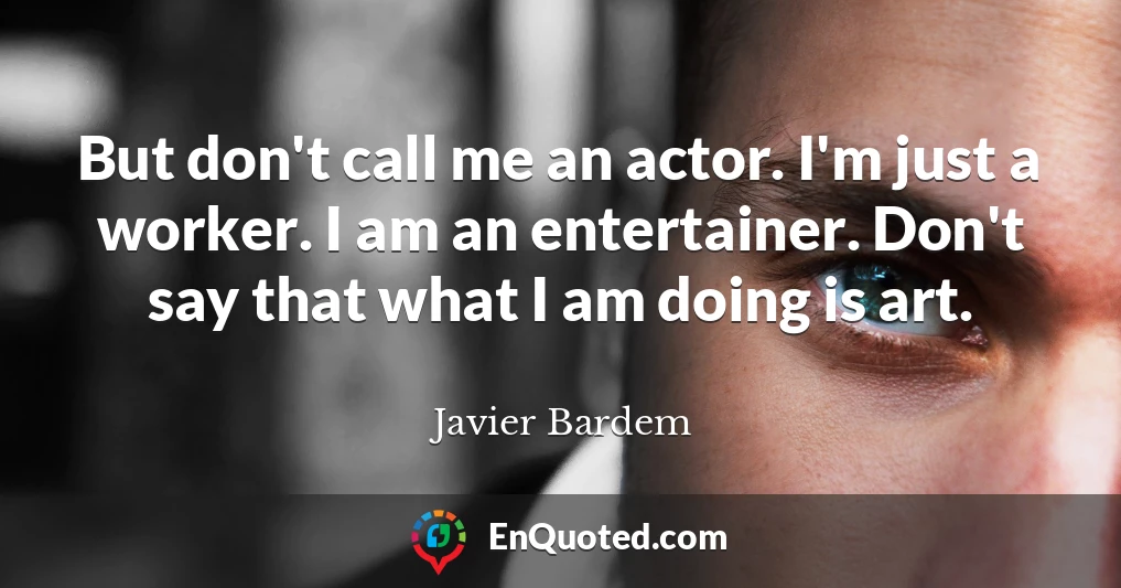 But don't call me an actor. I'm just a worker. I am an entertainer. Don't say that what I am doing is art.