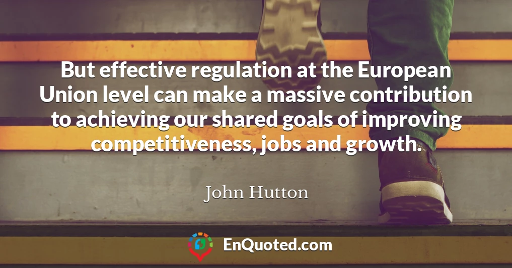 But effective regulation at the European Union level can make a massive contribution to achieving our shared goals of improving competitiveness, jobs and growth.