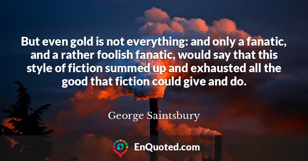 But even gold is not everything: and only a fanatic, and a rather foolish fanatic, would say that this style of fiction summed up and exhausted all the good that fiction could give and do.