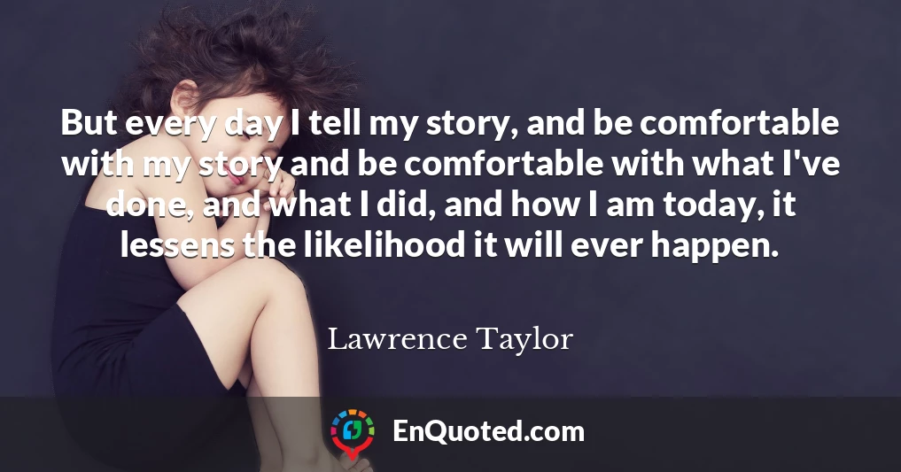 But every day I tell my story, and be comfortable with my story and be comfortable with what I've done, and what I did, and how I am today, it lessens the likelihood it will ever happen.