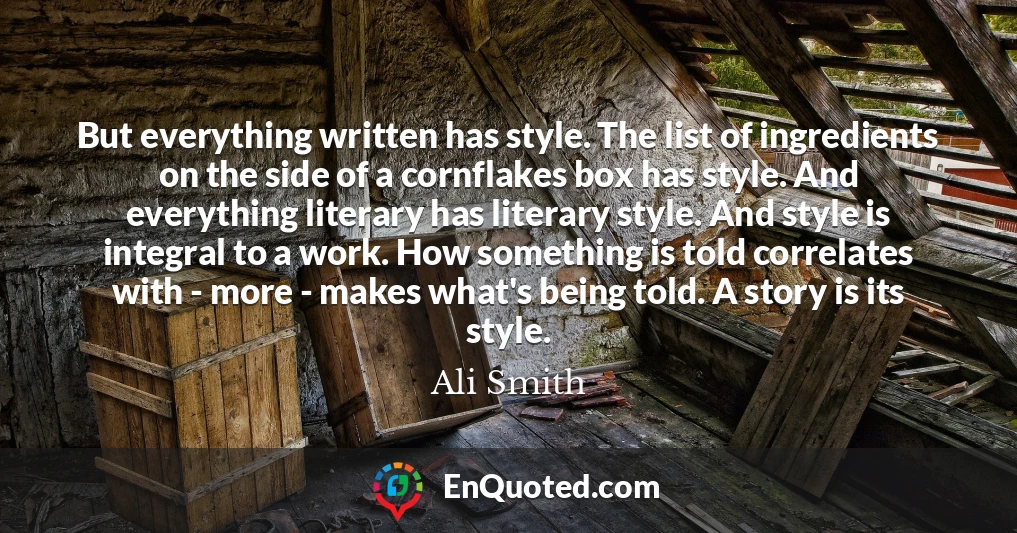 But everything written has style. The list of ingredients on the side of a cornflakes box has style. And everything literary has literary style. And style is integral to a work. How something is told correlates with - more - makes what's being told. A story is its style.