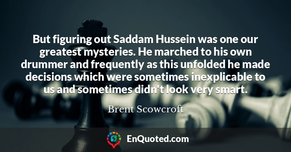 But figuring out Saddam Hussein was one our greatest mysteries. He marched to his own drummer and frequently as this unfolded he made decisions which were sometimes inexplicable to us and sometimes didn't look very smart.