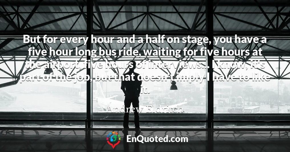 But for every hour and a half on stage, you have a five hour long bus ride, waiting for five hours at the airport, five hours of interviews... I know, it's part of the job, but that doesn't imply I have to like it.