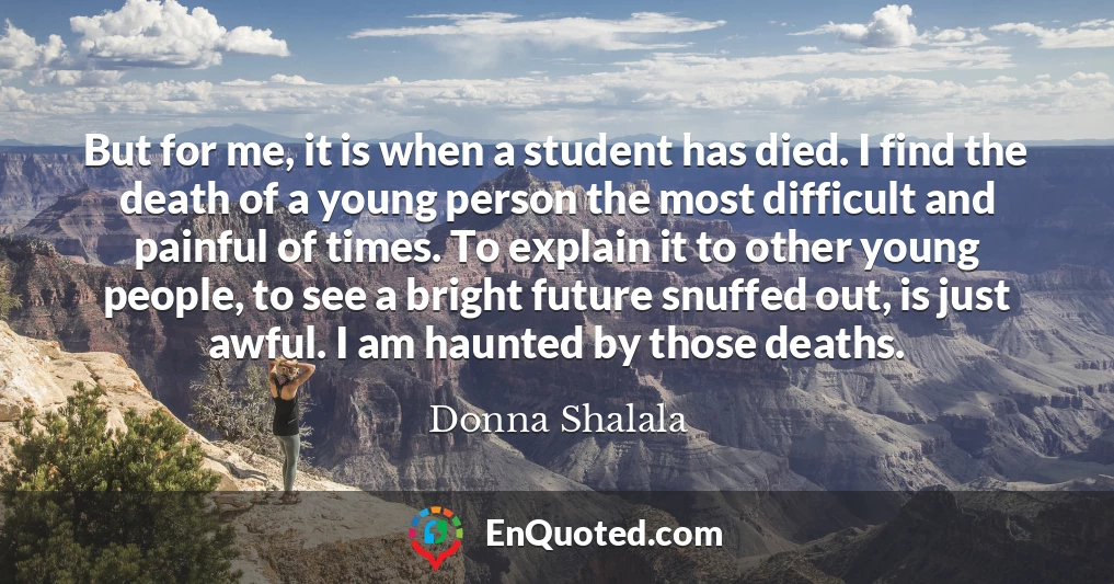 But for me, it is when a student has died. I find the death of a young person the most difficult and painful of times. To explain it to other young people, to see a bright future snuffed out, is just awful. I am haunted by those deaths.