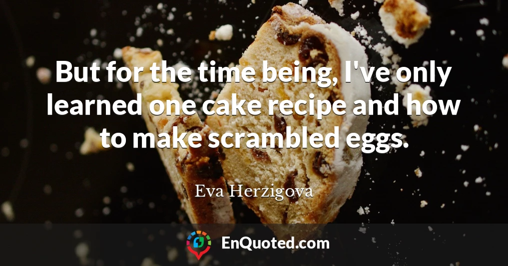 But for the time being, I've only learned one cake recipe and how to make scrambled eggs.