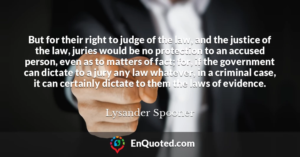 But for their right to judge of the law, and the justice of the law, juries would be no protection to an accused person, even as to matters of fact; for, if the government can dictate to a jury any law whatever, in a criminal case, it can certainly dictate to them the laws of evidence.