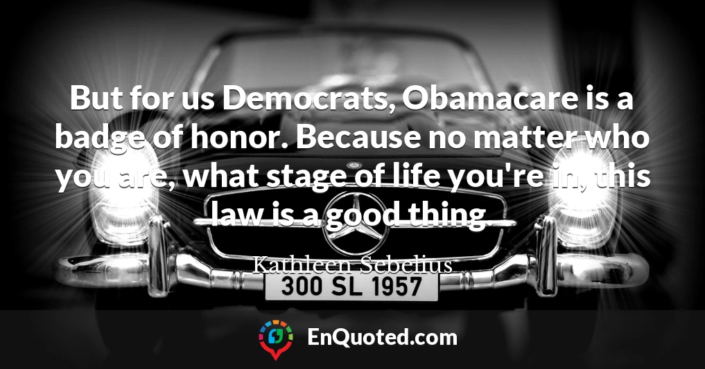 But for us Democrats, Obamacare is a badge of honor. Because no matter who you are, what stage of life you're in, this law is a good thing.