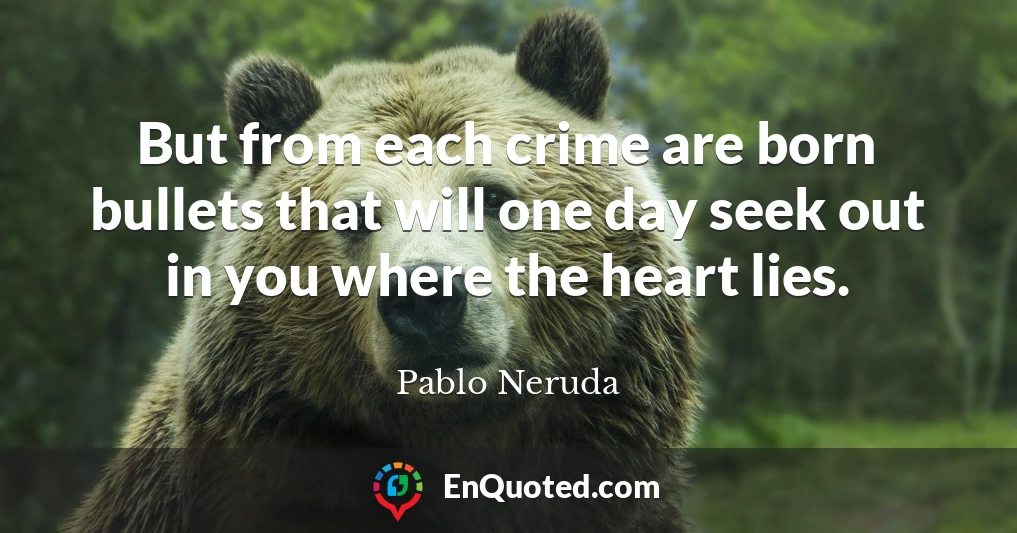 But from each crime are born bullets that will one day seek out in you where the heart lies.