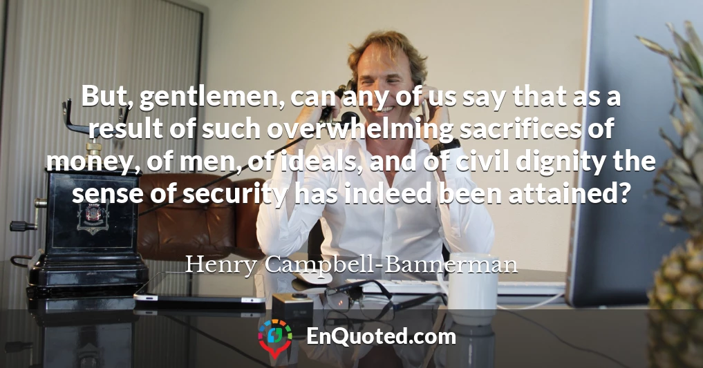 But, gentlemen, can any of us say that as a result of such overwhelming sacrifices of money, of men, of ideals, and of civil dignity the sense of security has indeed been attained?