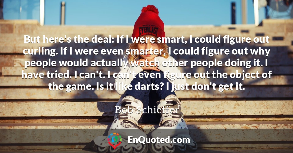 But here's the deal: If I were smart, I could figure out curling. If I were even smarter, I could figure out why people would actually watch other people doing it. I have tried. I can't. I can't even figure out the object of the game. Is it like darts? I just don't get it.