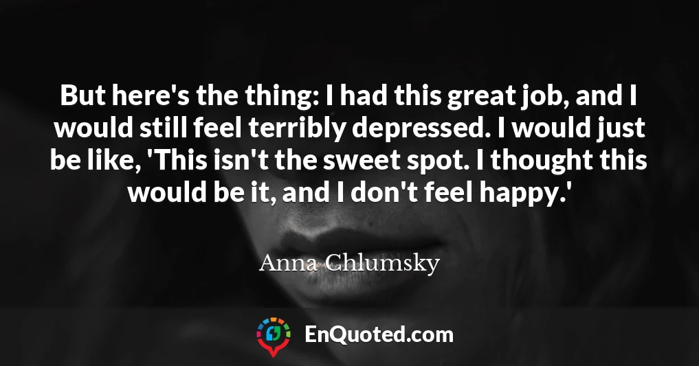 But here's the thing: I had this great job, and I would still feel terribly depressed. I would just be like, 'This isn't the sweet spot. I thought this would be it, and I don't feel happy.'