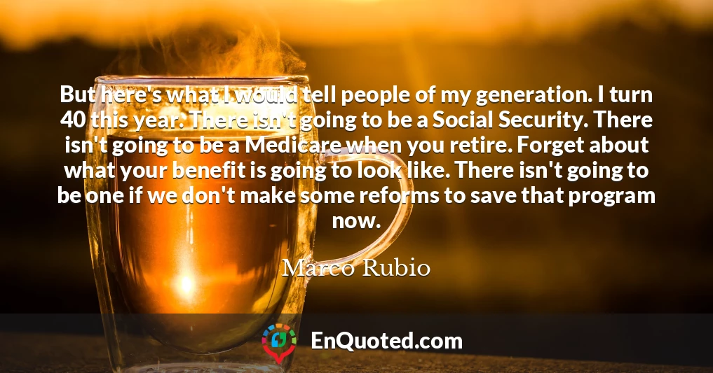 But here's what I would tell people of my generation. I turn 40 this year. There isn't going to be a Social Security. There isn't going to be a Medicare when you retire. Forget about what your benefit is going to look like. There isn't going to be one if we don't make some reforms to save that program now.